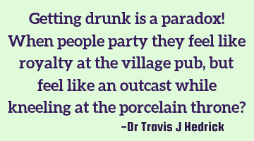 Getting drunk is a paradox! When people party they feel like royalty at the village pub, but feel