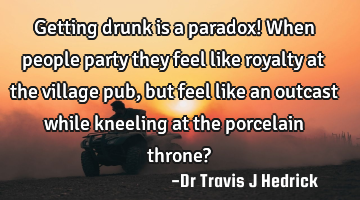 Getting drunk is a paradox! When people party they feel like royalty at the village pub, but feel