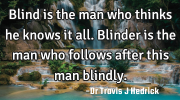 Blind is the man who thinks he knows it all. Blinder is the man who follows after this man