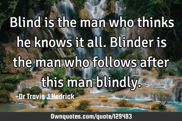Blind is the man who thinks he knows it all. Blinder is the man who follows after this man