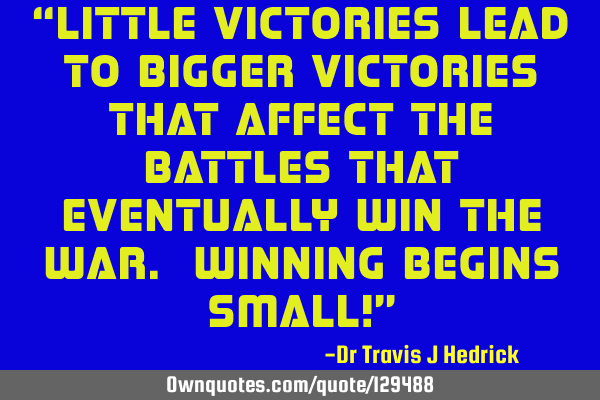 Little victories lead to bigger victories that affect the battles that eventually win the war. W