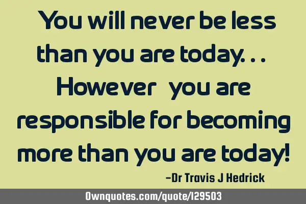 “You will never be less than you are today... However, you are responsible for becoming more than