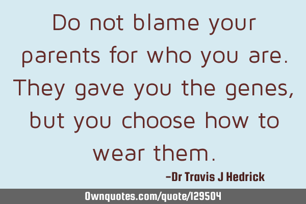 Do not blame your parents for who you are. They gave you the genes, but you choose how to wear