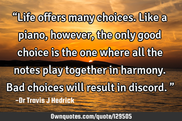 “Life offers many choices. Like a piano, however, the only good choice is the one where all the