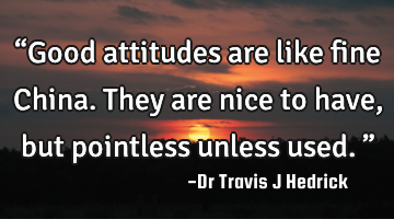“Good attitudes are like fine China. They are nice to have, but pointless unless used.”
