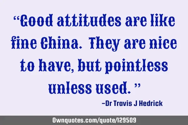 “Good attitudes are like fine China. They are nice to have, but pointless unless used.”
