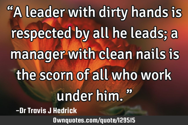 “A leader with dirty hands is respected by all he leads; a manager with clean nails is the scorn