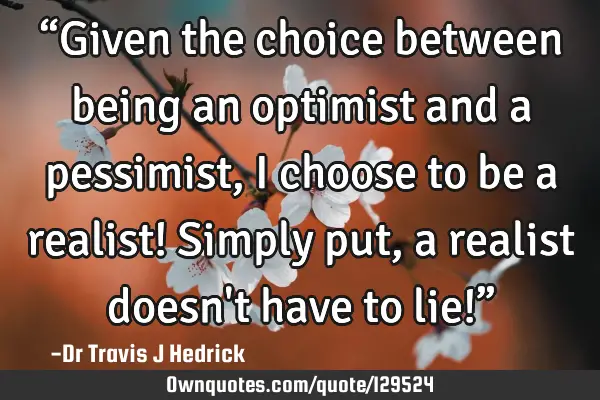 “Given the choice between being an optimist and a pessimist, I choose to be a realist! Simply put,