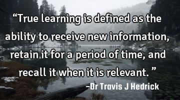 “True learning is defined as the ability to receive new information, retain it for a period of