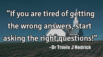 “If you are tired of getting the wrong answers, start asking the right questions!”