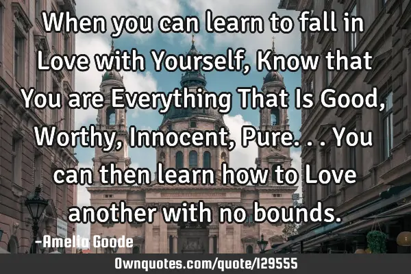 When you can learn to fall in Love with Yourself, Know that You are Everything That Is Good, Worthy,