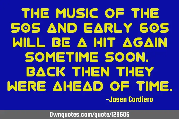 THE MUSIC OF THE 50s AND EARLY 60s WILL BE A HIT AGAIN SOMETIME SOON. BACK THEN THEY WERE AHEAD OF T