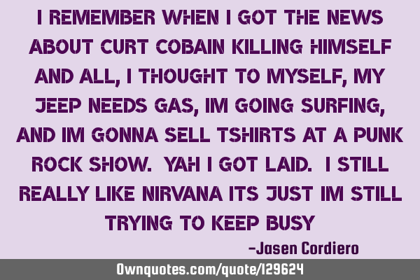 I REMEMBER WHEN I GOT THE NEWS ABOUT CURT COBAIN KILLING HIMSELF AND ALL, I THOUGHT TO MYSELF, MY JE