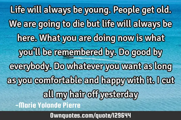 Life will always be young. People get old. We are going to die but life will always be here. What