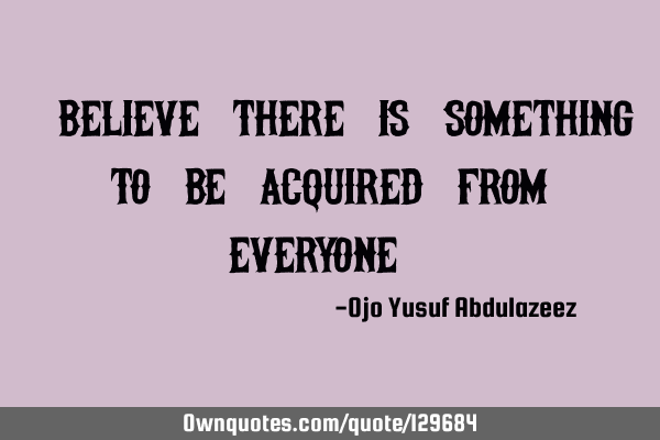 "Believe there is something to be acquired from everyone "