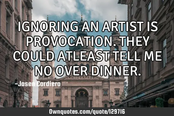 IGNORING AN ARTIST IS PROVOCATION. THEY COULD ATLEAST TELL ME NO OVER DINNER