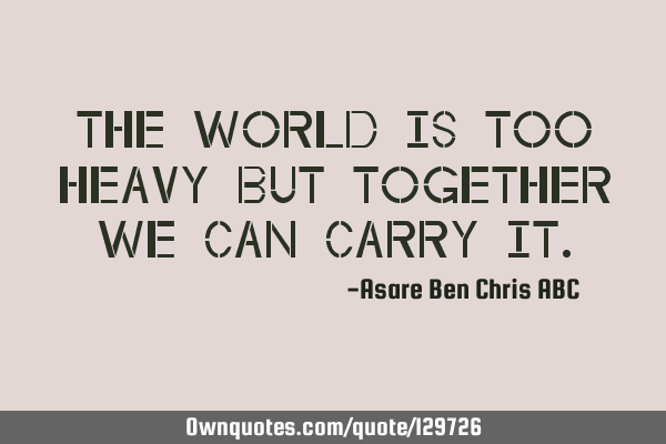 The world is too heavy but together we can carry