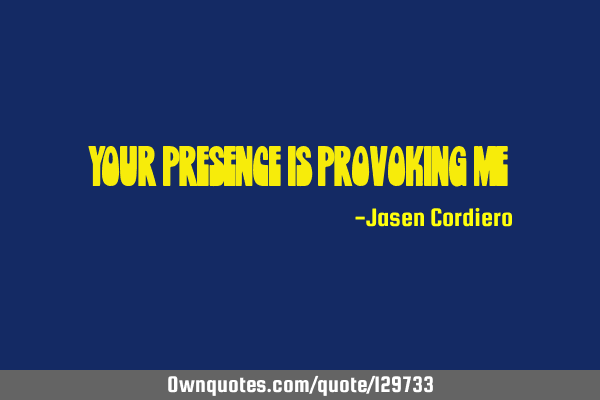 YOUR PRESENCE IS PROVOKING ME