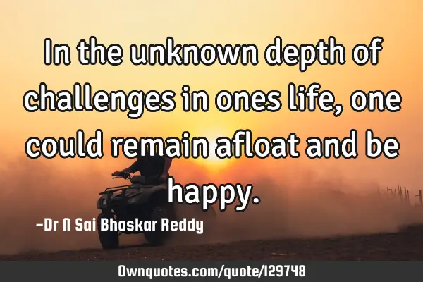 In the unknown depth of challenges in ones life, one could remain afloat and be