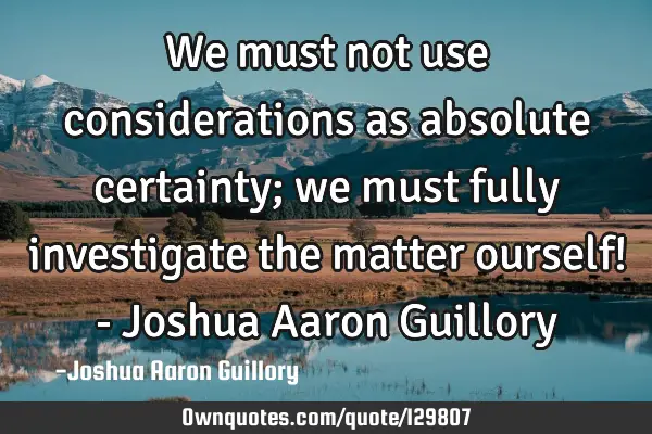 We must not use considerations as absolute certainty; we must fully investigate the matter ourself!