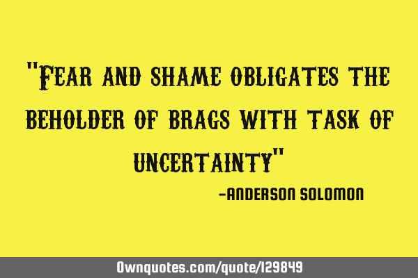 "Fear and shame obligates the beholder of brags with task of uncertainty"