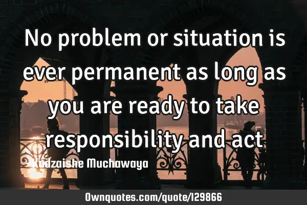No problem or situation is ever permanent as long as you are ready to take responsibility and