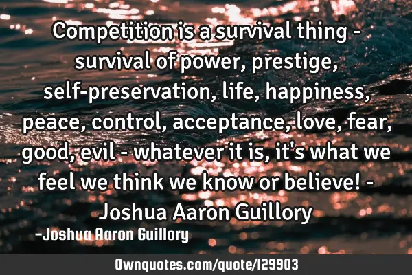 Competition is a survival thing - survival of power, prestige, self-preservation, life, happiness,