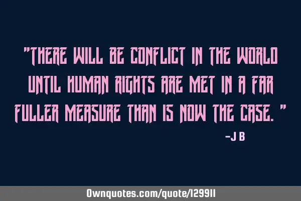 There will be conflict in the world until human rights are met in a far fuller measure than is now