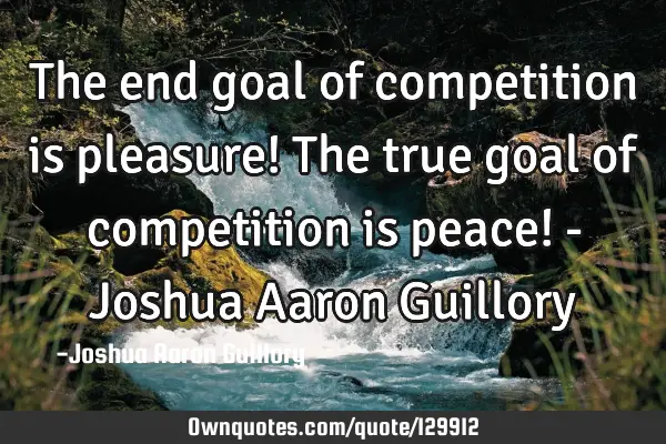 The end goal of competition is pleasure! The true goal of competition is peace! - Joshua Aaron G