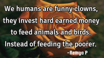 We humans are funny clowns, they invest hard earned money to feed animals and birds. Instead of