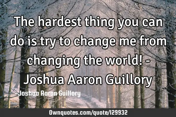 The hardest thing you can do is try to change me from changing the world! - Joshua Aaron G