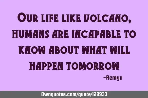 Our life like volcano, humans are incapable to know about what will happen