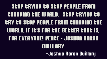 Stop trying to stop people from changing the world. Stop trying to try to stop people from changing