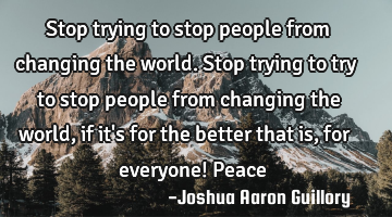 Stop trying to stop people from changing the world. Stop trying to try to stop people from changing