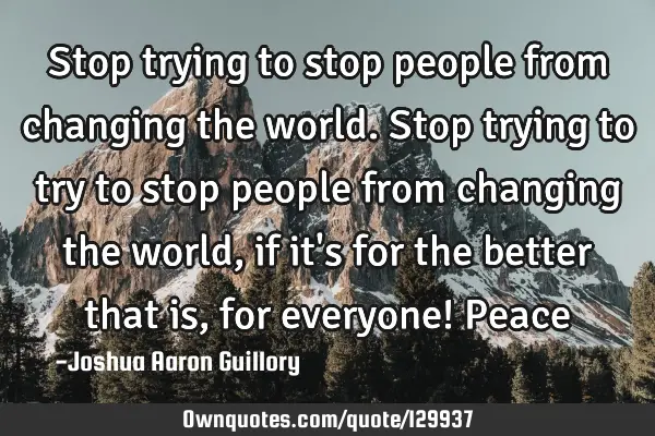 Stop trying to stop people from changing the world. Stop trying to try to stop people from changing