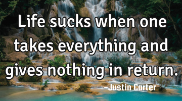 Life sucks when one takes everything and gives nothing in return.