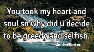 You took my heart and soul so why did u decide to be greedy and selfish.