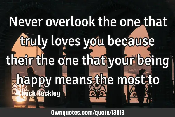 Never overlook the one that truly loves you because their the one that your being happy means the