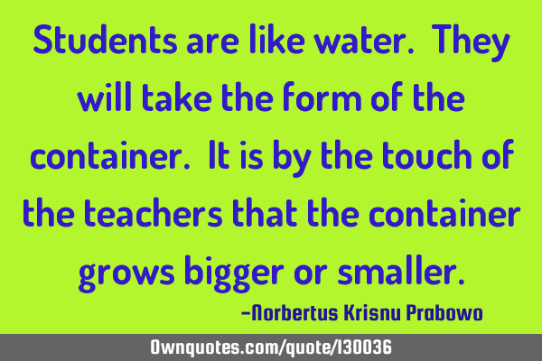 Students are like water. They will take the form of the container. It is by the touch of the