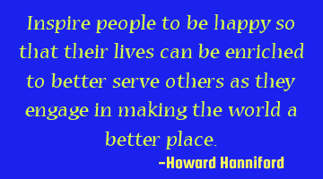 Inspire people to be happy so that their lives can be enriched to better serve others as they