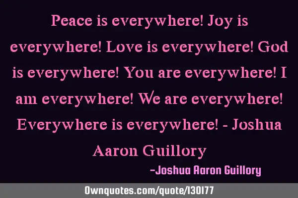 Peace is everywhere! Joy is everywhere! Love is everywhere! God is everywhere! You are everywhere! I