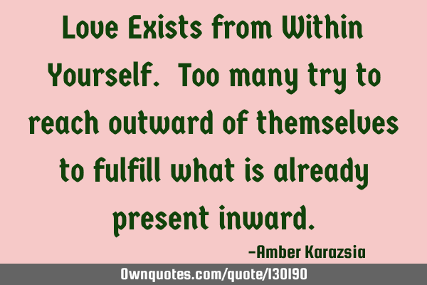 Love Exists from Within Yourself. Too many try to reach outward of themselves to fulfill what is