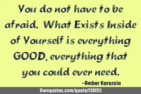 You do not have to be afraid. What Exists Inside of Yourself is everything GOOD, everything that