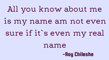All you know about me is my name am not even sure if it`s even my real name