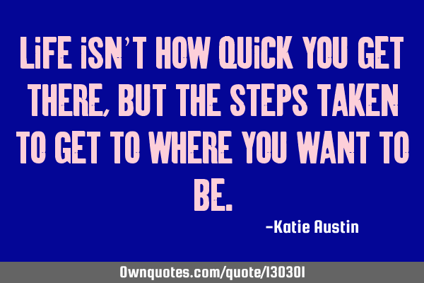 Life isn’t how quick you get there, but the steps taken to get to where you want to