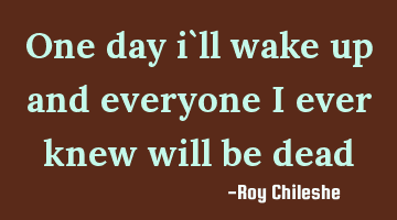 One day i`ll wake up and everyone i ever knew will be dead