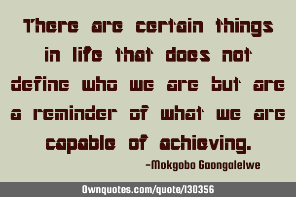 There are certain things in life that does not define who we are but are a reminder of what we are