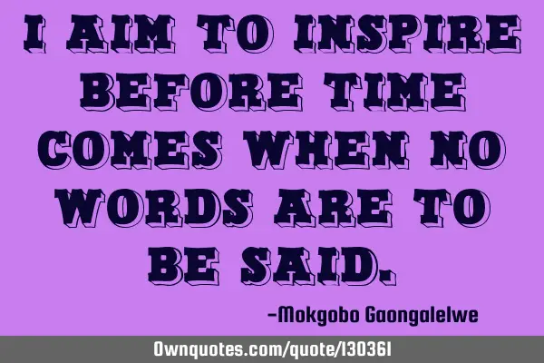 I aim to inspire before time comes when no words are to be