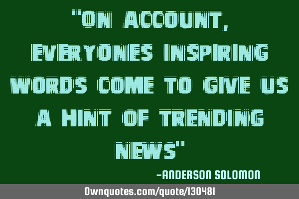 "On account,everyones inspiring words come to give us a hint of trending news"