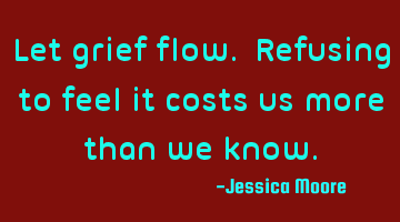 Let grief flow. Refusing to feel it costs us more than we know.